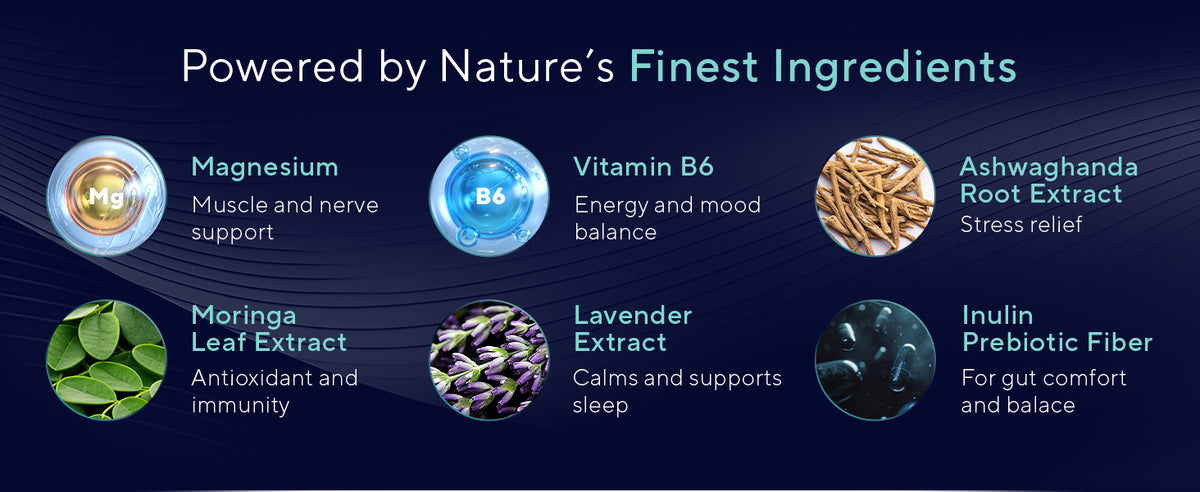Powered by nature's finest ingredients. Magnesium for muscle and nerve support, vitamin B6 for energy and mood balance, ashwagandha root extract, moringa leaf extract, lavender extract, and inulin prebiotic fiber.